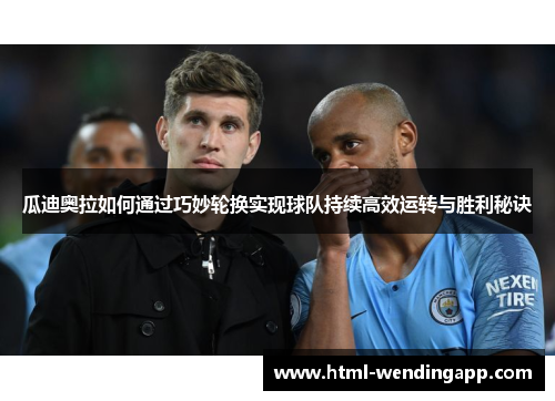 瓜迪奥拉如何通过巧妙轮换实现球队持续高效运转与胜利秘诀