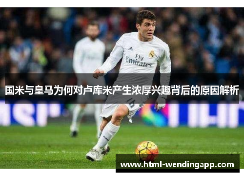 国米与皇马为何对卢库米产生浓厚兴趣背后的原因解析