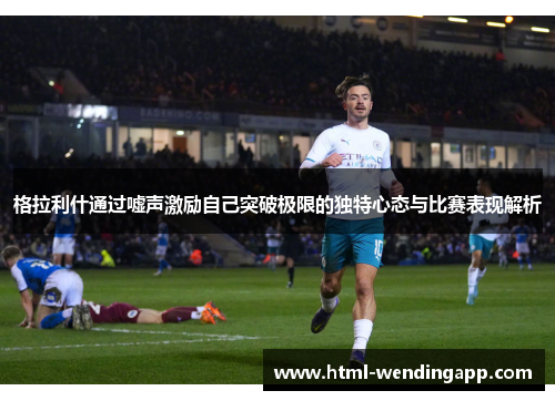 格拉利什通过嘘声激励自己突破极限的独特心态与比赛表现解析