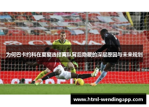 为何巴卡约科在夏窗选择离队背后隐藏的深层原因与未来规划