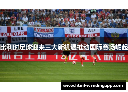 比利时足球迎来三大新机遇推动国际赛场崛起