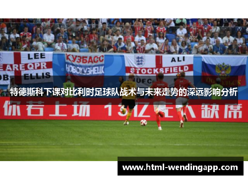 特德斯科下课对比利时足球队战术与未来走势的深远影响分析