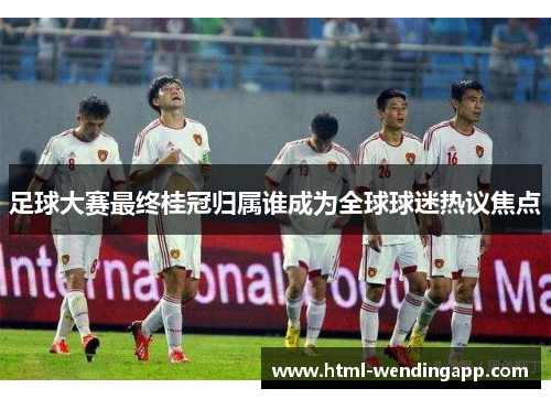 足球大赛最终桂冠归属谁成为全球球迷热议焦点 足球大赛最终桂冠归属谁成为全球球迷热议焦点