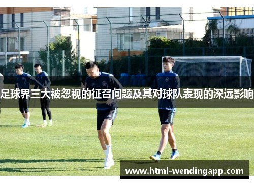 足球界三大被忽视的征召问题及其对球队表现的深远影响 足球界三大被忽视的征召问题及其对球队表现的深远影响